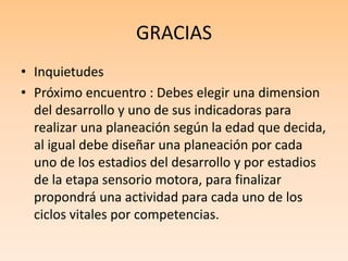 GRACIAS
• Inquietudes
• Próximo encuentro : Debes elegir una dimension
del desarrollo y uno de sus indicadoras para
realizar una planeación según la edad que decida,
al igual debe diseñar una planeación por cada
uno de los estadios del desarrollo y por estadios
de la etapa sensorio motora, para finalizar
propondrá una actividad para cada uno de los
ciclos vitales por competencias.
 