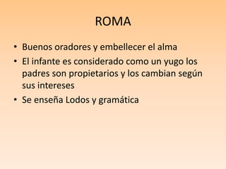ROMA
• Buenos oradores y embellecer el alma
• El infante es considerado como un yugo los
padres son propietarios y los cambian según
sus intereses
• Se enseña Lodos y gramática
 