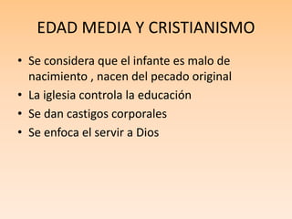 EDAD MEDIA Y CRISTIANISMO
• Se considera que el infante es malo de
nacimiento , nacen del pecado original
• La iglesia controla la educación
• Se dan castigos corporales
• Se enfoca el servir a Dios
 