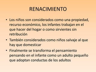 RENACIMIENTO
• Los niños son considerados como una propiedad,
recurso económico, los infantes trabajan en el
que hacer del hogar o como sirvientes sin
retribución
• También considerados como niños salvaje al que
hay que domesticar
• Finalmente se transforma el pensamiento
pensando en el infante como un adulto pequeño
que adoptan conductas de los adultos
 