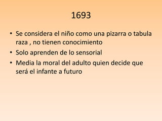 1693
• Se considera el niño como una pizarra o tabula
raza , no tienen conocimiento
• Solo aprenden de lo sensorial
• Media la moral del adulto quien decide que
será el infante a futuro
 