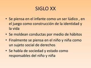SIGLO XX
• Se piensa en el infante como un ser lúdico , en
el juego como construcción de la identidad y
la vida
• Se moldean conductas por medio de hábitos
• Finalmente se piensa en el niño y niña como
un sujeto social de derechos
• Se habla de sociedad y estado como
responsables del niño y niña
 