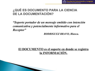 Información y documentación
“Soporte portador de un mensaje emitido con intención
comunicativa y potencialmente informativo para el
Receptor”
RODRIGUEZ BRAVO, Blanca.
El DOCUMENTO es el soporte en donde se registra
la INFORMACIÓN.
¿QUÉ ES DOCUMENTO PARA LA CIENCIA
DE LA DOCUMENTACIÓN?
 