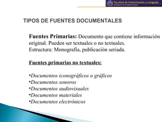 Información y documentación
TIPOS DE FUENTES DOCUMENTALES
Fuentes Primarias: Documento que contiene información
original. Pueden ser textuales o no textuales.
Estructura: Monografía, publicación seriada.
Fuentes primarias no textuales:
•Documentos iconográficos o gráficos
•Documentos sonoros
•Documentos audiovisuales
•Documentos materiales
•Documentos electrónicos
 