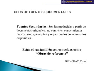 Información y documentación
TIPOS DE FUENTES DOCUMENTALES
Fuentes Secundarias: Son las producidas a partir de
documentos originales...no contienen conocimientos
nuevos, sino que repiten y organizan los conocimientos
disponibles.
Estas obras también son conocidas como
“Obras de referencia”
GUINCHAT, Claire
 