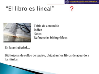 Información y documentación
?
Tabla de contenido
Indice
Notas
Referencias bibiográficas
En la antigüedad…
Bibliotecas de rollos de papiro, ubicaban los libros de acuerdo a
los títulos.
 