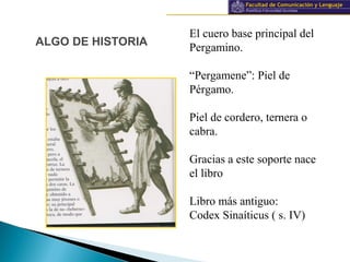 Información y documentación
ALGO DE HISTORIA
El cuero base principal del
Pergamino.
“Pergamene”: Piel de
Pérgamo.
Piel de cordero, ternera o
cabra.
Gracias a este soporte nace
el libro
Libro más antiguo:
Codex Sinaíticus ( s. IV)
 