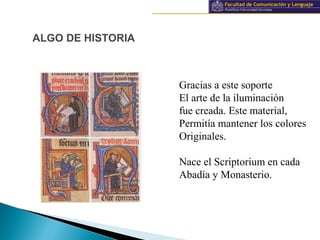 Información y documentación
ALGO DE HISTORIA
Gracias a este soporte
El arte de la iluminación
fue creada. Este material,
Permitía mantener los colores
Originales.
Nace el Scriptorium en cada
Abadía y Monasterio.
 