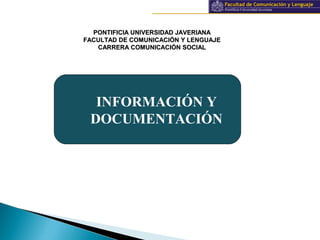 Información y documentación
PONTIFICIA UNIVERSIDAD JAVERIANAPONTIFICIA UNIVERSIDAD JAVERIANA
FACULTAD DE COMUNICACIÓN Y LENGUAJEFACULTAD DE COMUNICACIÓN Y LENGUAJE
CARRERA COMUNICACIÓN SOCIALCARRERA COMUNICACIÓN SOCIAL
INFORMACIÓN Y
DOCUMENTACIÓN
 