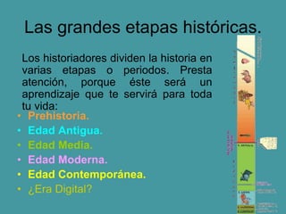 Las grandes etapas históricas.
• Prehistoria.
• Edad Antigua.
• Edad Media.
• Edad Moderna.
• Edad Contemporánea.
• ¿Era Digital?
Los historiadores dividen la historia en
varias etapas o periodos. Presta
atención, porque éste será un
aprendizaje que te servirá para toda
tu vida:
 