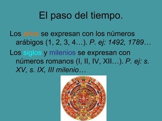 El paso del tiempo.
Los años se expresan con los números
arábigos (1, 2, 3, 4…). P. ej: 1492, 1789…
Los siglos y milenios se expresan con
números romanos (I, II, IV, XII…). P. ej: s.
XV, s. IX, III milenio…
 