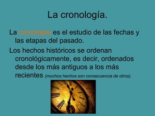 La cronología.
La cronología es el estudio de las fechas y
las etapas del pasado.
Los hechos históricos se ordenan
cronológicamente, es decir, ordenados
desde los más antiguos a los más
recientes (muchos hechos son consecuencia de otros).
 