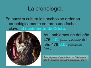 La cronología.
En nuestra cultura los hechos se ordenan
cronológicamente en torno una fecha
clave: el nacimiento de Cristo.
Así, hablamos de del año
476 a.C. (antes de Cristo) O del
año 476 d.C. (después de
Cristo).
Para algunos el nacimiento de Cristo es el
año 0, mientras que para otros es el año 1.
 