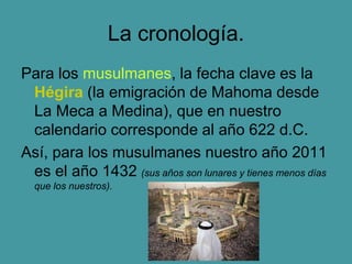 La cronología.
Para los musulmanes, la fecha clave es la
Hégira (la emigración de Mahoma desde
La Meca a Medina), que en nuestro
calendario corresponde al año 622 d.C.
Así, para los musulmanes nuestro año 2011
es el año 1432 (sus años son lunares y tienes menos días
que los nuestros).
 