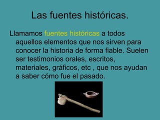 Las fuentes históricas.
Llamamos fuentes históricas a todos
aquellos elementos que nos sirven para
conocer la historia de forma fiable. Suelen
ser testimonios orales, escritos,
materiales, gráficos, etc , que nos ayudan
a saber cómo fue el pasado.
 