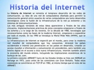 La historia de Internet se remonta al temprano desarrollo de las redes de
comunicación. La idea de una red de computadoras diseñada para permitir la
comunicación general entre usuarios de varias computadoras sea tanto desarrollos
tecnológicos como la fusión de la infraestructura de la red ya existente y los
sistemas de telecomunicaciones.
Las más antiguas versiones de estas ideas aparecieron a finales de los años
cincuenta. Implementaciones prácticas de estos conceptos empezaron a finales de
los ochenta y a lo largo de los noventa. En la década de 1980, tecnologías que
reconoceríamos como las bases de la moderna Internet, empezaron a expandirse
por todo el mundo. En los 1990 se introdujo la World Wide Web (WWW), que se
hizo común.
La infraestructura de Internet se esparció por el mundo, para crear la moderna
red mundial de computadoras que hoy conocemos. Atravesó los países
occidentales e intentó una penetración en los países en desarrollo, creando un
acceso mundial a información y comunicación sin precedentes, pero también una
brecha digital en el acceso a esta nueva infraestructura. Internet también alteró
la economía del mundo entero, incluyendo las implicaciones económicas de la
burbuja de las .com.
La primera conexión ARPANET fuera de los Estados Unidos se hizo con NORSAR en
Noruega en 1973, justo antes de las conexiones con Gran Bretaña. Todas estas
conexiones se convirtieron en TCP/IP en 1982, al mismo tiempo que el resto de las
ARPANET.
 
