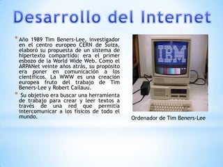* Año 1989 Tim Beners-Lee, investigador
 en el centro europeo CERN de Suiza,
 elaboró su propuesta de un sistema de
 hipertexto compartido: era el primer
 esbozo de la World Wide Web. Como el
 ARPANet veinte años atrás, su propósito
 era poner en comunicación a los
 científicos. La WWW es una creación
 europea fruto del trabajo de Tim
 Beners-Lee y Robert Cailauu.
* Su objetivo era buscar una herramienta
 de trabajo para crear y leer textos a
 través de una red que permitía
 intercomunicar a los físicos de todo el
 mundo.                                    Ordenador de Tim Beners-Lee
 