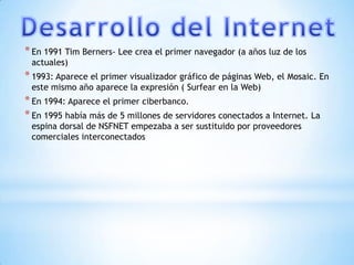 * En 1991 Tim Berners- Lee crea el primer navegador (a años luz de los
 actuales)
* 1993: Aparece el primer visualizador gráfico de páginas Web, el Mosaic. En
 este mismo año aparece la expresión ( Surfear en la Web)
* En 1994: Aparece el primer ciberbanco.
* En 1995 había más de 5 millones de servidores conectados a Internet. La
 espina dorsal de NSFNET empezaba a ser sustituido por proveedores
 comerciales interconectados
 