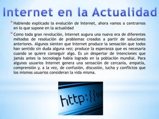 * Habiendo explicado la evolución de Internet, ahora vamos a centrarnos
 en lo que supone en la actualidad
* Como toda gran revolución, Internet augura una nueva era de diferentes
 métodos de resolución de problemas creados a partir de soluciones
 anteriores. Algunos sienten que Internet produce la sensación que todos
 han sentido sin duda alguna vez; produce la esperanza que es necesaria
 cuando se quiere conseguir algo. Es un despertar de intenciones que
 jamás antes la tecnología había logrado en la población mundial. Para
 algunos usuarios Internet genera una sensación de cercanía, empatía,
 comprensión y, a la vez, de confusión, discusión, lucha y conflictos que
 los mismos usuarios consideran la vida misma.
 