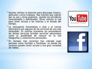 * Muchos utilizan la Internet para descargar música,
  películas y otros trabajos. Hay fuentes que cobran
  por su uso y otras gratuitas, usando los servidores
  centralizados y distribuidos. Otros utilizan la red
  para tener acceso a las noticias y el estado del
  tiempo.
* La mensajería instantánea o chat y el correo
  electrónico son algunos de los servicios de uso más
  extendido. En muchas ocasiones los proveedores
  de dichos servicios brindan servicios adicionales
  como la posibilidad de colocar en la red
  fotografías y comentarios personales.
* En tiempos más recientes han cobrado auge
  portales como YouTube o Facebook, en donde los
  usuarios pueden tener acceso a una gran variedad
  de videos.
 