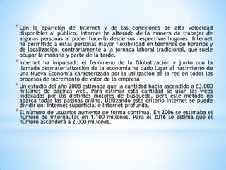 * Con   la aparición de Internet y de las conexiones de alta velocidad
  disponibles al público, Internet ha alterado de la manera de trabajar de
  algunas personas al poder hacerlo desde sus respectivos hogares. Internet
  ha permitido a estas personas mayor flexibilidad en términos de horarios y
  de localización, contrariamente a la jornada laboral tradicional, que suele
  ocupar la mañana y parte de la tarde.
* Internet ha impulsado el fenómeno de la Globalización y junto con la
  llamada desmaterialización de la economía ha dado lugar al nacimiento de
  una Nueva Economía caracterizada por la utilización de la red en todos los
  procesos de incremento de valor de la empresa
* Un estudio del año 2008 estimaba que la cantidad había ascendido a 63.000
  millones de páginas web. Para estimar esta cantidad se usan las webs
  indexadas por los distintos motores de búsqueda, pero este método no
  abarca todas las páginas online. Utilizando este criterio Internet se puede
  dividir en: Internet superficial e Internet profunda.
* El número de usuarios aumenta de forma continua. En 2006 se estimaba el
  número de internautas en 1.100 millones. Para el 2016 se estima que el
  número ascenderá a 2.000 millones.
 