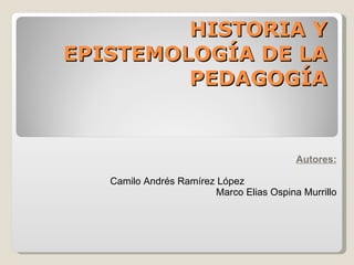 HISTORIA Y EPISTEMOLOGÍA DE LA PEDAGOGÍA Autores: Camilo Andrés Ramírez López   Marco Elias Ospina Murrillo 
