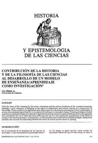 HISTORIA
Y EPISTEMOLOGIA
DE LAS CIENCIAS
CONTRIBUCI~NDE LA HISTORIA
Y DE LA FILOSOFIA DE LAS CIENCIAS
AL DESARROLLO DE UN MODELO
DE ENSENANZA/APRENDIZAJE
COMO INVESTIGACI~N~
GIL P ~ R E Z ,D.
Universitat de Valencia.
SUMMARY
After the fiasco of the alearning by discovery» orientation and the serious limitations of the areception learningn
paradigm, a new consensus is emerging on the nature of mathematics and science learning as a construction of
knowledge. These constructivist approaches have taken explicitly into account contemporary views in philosophy of
science as an epistemological base for a conception of learning as a conceptual change. Teaching strategies oriented
toproduce conceptual changeshave been developedwith promising results, but seriousdifficultieshave also appeared.
Our contribution will try to show that those difficulties are due to a still insufficient consideration of the nature of
science in the teaching strategies. Consequently, we shallpropose somemodifications of these strategies, taking more
carefully into account the relationship between the nature of science and the nature of learning.
En la orientación de la enseñanza de las ciencias, la va-- ha jugado un papel esencial, como revelan las
psicología -y más concretamente la psicología educati- numerosas referencias que en este campo se hacen a
ENSEÑANZADE LAS CIENCIAS, 1993, 11 (2), 197-212 197
 