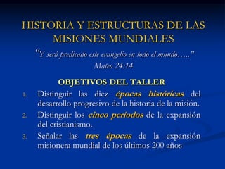 HISTORIA Y ESTRUCTURAS DE LAS
MISIONES MUNDIALES
“Y será predicado este evangelio en todo el mundo…..”
Mateo 24:14
OBJETIVOS DEL TALLER
1. Distinguir las diez épocas históricas del
desarrollo progresivo de la historia de la misión.
2. Distinguir los cinco períodos de la expansión
del cristianismo.
3. Señalar las tres épocas de la expansión
misionera mundial de los últimos 200 años
 