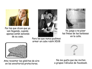 Por los que dicen que ya
van llegando, cuando
apenas están saliendo
de su casa.
No me gusta que me inviten
a grupos ridículos de facebook.
Amo reventar los globitos de aire
en los envoltorios protectores.
Yo juego a no pisar
las líneas de las baldosas
en la calle.
Para los que nunca pudimos
armar un cubo rubik XD18
 