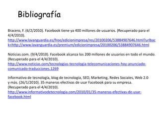 Bracero, F. (6/2/2010). Facebook tiene ya 400 millones de usuarios. (Recuperado para el
4/4/2010).
http://www.lavanguardia.es/free/edicionimpresa/res/20100206/53884907646.html?urlbac
k=http://www.lavanguardia.es/premium/edicionimpresa/20100206/53884907646.html
Noticias.com. (9/4/2010). Facebook alcanza los 200 millones de usuarios en todo el mundo.
(Recuperado para el 4/4/2010).
http://www.noticias.com/tecnologias-tecnologia-telecomunicaciones-hoy-anunciado-
comunicado-traducciones.1269
Bibliografía
Informativo de tecnología, blog de tecnología, SEO, Marketing, Redes Sociales, Web 2.0
y más. (26/1/2010). 35 maneras efectivas de usar Facebook para su empresa.
(Recuperado para el 4/4/2010).
http://www.informativodetecnologia.com/2010/01/35-maneras-efectivas-de-usar-
facebook.html
 