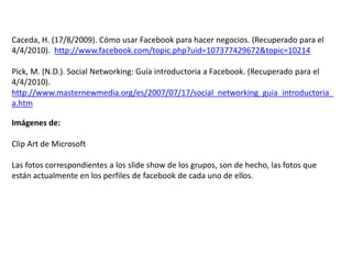 Caceda, H. (17/8/2009). Cómo usar Facebook para hacer negocios. (Recuperado para el
4/4/2010). http://www.facebook.com/topic.php?uid=107377429672&topic=10214
Pick, M. (N.D.). Social Networking: Guía introductoria a Facebook. (Recuperado para el
4/4/2010).
http://www.masternewmedia.org/es/2007/07/17/social_networking_guia_introductoria_
a.htm
Imágenes de:
Clip Art de Microsoft
Las fotos correspondientes a los slide show de los grupos, son de hecho, las fotos que
están actualmente en los perfiles de facebook de cada uno de ellos.
 