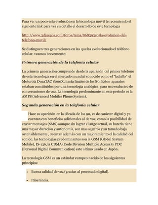 Para ver un poco esta evolución en la tecnología móvil te recomiendo el
siguiente link para ver en detalle el desarrollo de este tecnología
http://www.3djuegos.com/foros/tema/868393/0/la-evolucion-del-
telefono-movil/
Se distinguen tres generaciones en las que ha evolucionado el teléfono
celular, veamos brevemente:
Primera generación de la telefonía celular
La primera generación comprende desde la aparición del primer teléfono
de esta tecnología en el mercado mundial conocido como el “ladrillo” el
Motorola DynaTAC 8000X, hasta finales de los 80. Estos aparatos
estaban constituidos por una tecnología analógica para uso exclusivo de
conversaciones de voz. La tecnología predominante en este periodo es la
AMPS (Advanced Mobiles Phone System).
Segunda generación en la telefonía celular
Hace su aparición en la década de los 90, es de carácter digital y ya
cuentan con beneficios adicionales al de voz, como la posibilidad de
enviar mensajes (SMS) aunque sin lograr el auge actual, su batería tiene
una mayor duración y autonomía, son mas seguros y su tamaño baja
ostensiblemente , cuentan además con un mejoramiento el la calidad del
sonido, las tecnologías predominantes son la GSM (Global System
Mobile), IS-136, la CDMA (Code Division Multiple Access) y PDC
(Personal Digital Communication) este ultimo usado en Japón.
La tecnología GSM es un estándar europeo nacido de los siguientes
principios:
 Buena calidad de voz (gracias al procesado digital).
 Itinerancia.
 