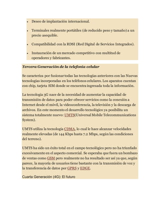  Deseo de implantación internacional.
 Terminales realmente portátiles (de reducido peso y tamaño) a un
precio asequible.
 Compatibilidad con la RDSI (Red Digital de Servicios Integrados).
 Instauración de un mercado competitivo con multitud de
operadores y fabricantes.
Tercera Generación de la telefonía celular
Se caracteriza por fusionartodas las tecnologías anteriores con las Nuevas
tecnologías incorporadas en los teléfonos celulares. Los aparatos cuentan
con chip, tarjeta SIM donde se encuentra ingresada toda la información.
La tecnologia 3G nace de la necesidad de aumentar la capacidad de
transmisión de datos para poder ofrecer servicios como la conexión a
Internet desde el móvil, la videoconferencia, la televisión y la descarga de
archivos. En este momento el desarrollo tecnológico ya posibilita un
sistema totalmente nuevo: UMTS(Universal Mobile Telecommunications
System).
UMTS utiliza la tecnología CDMA, lo cual le hace alcanzar velocidades
realmente elevadas (de 144 Kbps hasta 7.2 Mbps, según las condiciones
del terreno).
UMTS ha sido un éxito total en el campo tecnológico pero no ha triunfado
excesivamente en el aspecto comercial. Se esperaba que fuera un bombazo
de ventas como GSM pero realmente no ha resultado ser así ya que, según
parece, la mayoría de usuarios tiene bastante con la transmisión de voz y
la transferencia de datos por GPRS y EDGE.
Cuarta Generación (4G): El futuro
 