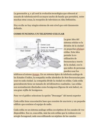 La generación 4, o 4G será la evolución tecnológica que ofrecerá al
usuario de telefonía móvil un mayor ancho de banda que permitirá, entre
muchas otras cosas, la recepción de television en Alta Definición.
Hoy en día no hay ningún sistema de este nivel que esté claramente
definido.
COMO FUNCIONA UN TELEFONO CELULAR
La gran idea del
sistema celular es la
división de la ciudad
en pequeñas célulaso
celdas. Esta idea
permite la re-
utilización de
frecuencias a través
de la ciudad, con lo
que miles de personas
pueden usar los
teléfonos al mismo tiempo. En un sistema típico de telefonía análoga de
los Estados Unidos, la compañía recibe alrededor de 800 frecuencias para
usar en cada ciudad. La compañía divide la ciudad en celdas. Cada celda
generalmente tiene un tamaño de 26 kilómetros cuadrados. Las celdas
son normalmente diseñadas como hexágonos (figuras de seis lados), en
una gran rejilla de hexágonos.
Para ver el gráfico seleccione la opción "Descargar" del menú superior
Cada celda tiene una estación base que consiste de una torre y un pequeño
edificio que contiene el equipo de radio.
Cada celda en un sistema análogo utiliza un séptimo de los canales de voz
disponibles. Eso es, una celda, más las seis celdas que la rodean en un
arreglo hexagonal, cada una utilizando un séptimo de los canales
 