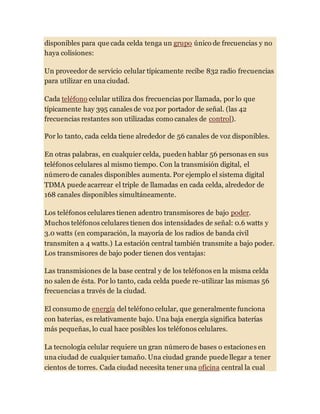 disponibles para que cada celda tenga un grupo único de frecuencias y no
haya colisiones:
Un proveedor de servicio celular típicamente recibe 832 radio frecuencias
para utilizar en una ciudad.
Cada teléfono celular utiliza dos frecuencias por llamada, por lo que
típicamente hay 395 canales de voz por portador de señal. (las 42
frecuencias restantes son utilizadas como canales de control).
Por lo tanto, cada celda tiene alrededor de 56 canales de voz disponibles.
En otras palabras, en cualquier celda, pueden hablar 56 personas en sus
teléfonos celulares al mismo tiempo. Con la transmisión digital, el
número de canales disponibles aumenta. Por ejemplo el sistema digital
TDMA puede acarrear el triple de llamadas en cada celda, alrededor de
168 canales disponibles simultáneamente.
Los teléfonos celulares tienen adentro transmisores de bajo poder.
Muchos teléfonos celulares tienen dos intensidades de señal: 0.6 watts y
3.0 watts (en comparación, la mayoría de los radios de banda civil
transmiten a 4 watts.) La estación central también transmite a bajo poder.
Los transmisores de bajo poder tienen dos ventajas:
Las transmisiones de la base central y de los teléfonos en la misma celda
no salen de ésta. Por lo tanto, cada celda puede re-utilizar las mismas 56
frecuencias a través de la ciudad.
El consumo de energía del teléfono celular, que generalmente funciona
con baterías, es relativamente bajo. Una baja energía significa baterías
más pequeñas, lo cual hace posibles los teléfonos celulares.
La tecnología celular requiere un gran número de bases o estaciones en
una ciudad de cualquier tamaño. Una ciudad grande puede llegar a tener
cientos de torres. Cada ciudad necesita tener una oficina central la cual
 