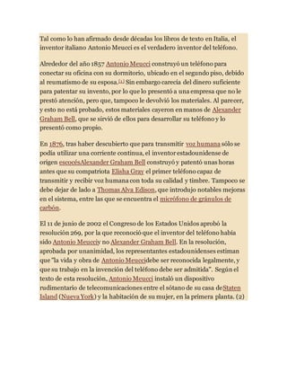 Tal como lo han afirmado desde décadas los libros de texto en Italia, el
inventor italiano Antonio Meucci es el verdadero inventor del teléfono.
Alrededor del año 1857 Antonio Meucci construyó un teléfono para
conectar su oficina con su dormitorio, ubicado en el segundo piso, debido
al reumatismo de su esposa.[1 ] Sin embargo carecía del dinero suficiente
para patentar su invento, por lo que lo presentó a una empresa que no le
prestó atención, pero que, tampoco le devolvió los materiales. Al parecer,
y esto no está probado, estos materiales cayeron en manos de Alexander
Graham Bell, que se sirvió de ellos para desarrollar su teléfono y lo
presentó como propio.
En 1876, tras haber descubierto que para transmitir voz humana sólo se
podía utilizar una corriente continua, el inventorestadounidense de
origen escocésAlexander Graham Bell construyó y patentó unas horas
antes que su compatriota Elisha Gray el primer teléfono capaz de
transmitir y recibir voz humana con toda su calidad y timbre. Tampoco se
debe dejar de lado a Thomas Alva Edison, que introdujo notables mejoras
en el sistema, entre las que se encuentra el micrófono de gránulos de
carbón.
El 11 de junio de 2002 el Congreso de los Estados Unidos aprobó la
resolución 269, por la que reconoció que el inventor del teléfono había
sido Antonio Meucciy no Alexander Graham Bell. En la resolución,
aprobada por unanimidad, los representantes estadounidenses estiman
que "la vida y obra de Antonio Meuccidebe ser reconocida legalmente, y
que su trabajo en la invención del teléfono debe ser admitida". Según el
texto de esta resolución, Antonio Meucci instaló un dispositivo
rudimentario de telecomunicaciones entre el sótano de su casa deStaten
Island (Nueva York) y la habitación de su mujer, en la primera planta. (2)
 
