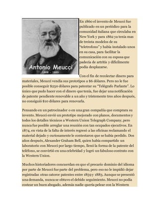 En 1860 el invento de Meucci fue
publicado en un periódico para la
comunidad italiana que circulaba en
New York y para 1862 ya tenia mas
de treinta modelos de su
“teletrofono” y había instalado unos
en su casa, para facilitar la
comunicación con su esposa que
padecía de artritis y difícilmente
podía desplazarse.
Con el fin de recolectar dinero para
materiales, Meucci vendía sus prototipos a $6 dólares. Pero no le fue
posible conseguir $250 dólares para patentar su “Telégrafo Parlante”. Lo
único que pudo hacer con el dinero que tenía, fue dejar una notificación
de patente pendiente renovable a un año y tristemente tres años después,
no consiguió $10 dólares para renovarla.
Pensando en un patrocinador o en una gran compañía que comprara su
invento. Meucci envió un prototipo mejorado con planos, documentos y
todos los detalles técnicos a Western Union Telegraph Company, pero
nunca fue posible arreglar una reunión con tan ocupados ejecutivos. En
1874, en vista de la falta de interés regresó a las oficinas reclamando el
material dejado y curiosamente le contestaron que se había perdido. Dos
años después, Alexander Graham Bell, quien había compartido un
laboratorio con Meucci por largo tiempo, llenó la forma de la patente del
teléfono, se convirtió en una celebridad y logró un fabuloso contrato con
la Western Union.
Muchos historiadores concuerdan en que el precario dominio del idioma
por parte de Meucci fue parte del problema, pero eso no le impidió dejar
registradas otras catorce patentes entre 1859 y 1883. Aunque se presentó
una demanda, nunca se obtuvo el debido seguimiento. Meucci no podía
costear un buen abogado, además nadie quería pelear con la Western
 