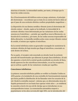 atraviesa el circuito. La intensidad cambia, por tanto, al tiempo que lo
hacen las ondas sonoras.
En el funcionamiento del teléfono entra en juego, asimismo, el principio
del electroimán —recordemos que se trata de un núcleo de hierro dulce al
que el paso de una corriente eléctrica confiere propiedades magnéticas—.
La disposición de una lámina metálica vibrante junto al electroimán del
circuito emisor —donde, según se ha indicado, la intensidad de la
corriente eléctrica viene determinada por las variaciones de las ondas
sonoras en el micrófono—, permite que aquélla se mueva libremente, en
función de la corriente y, por tanto, de las ondas sonoras responsables de
dicha alteración. La laminilla metálica actúa como cuerpo vibrante emisor
de sonido, el mismo que registra el micrófono.
En la central telefónica existe un generador encargado de suministrar la
corriente eléctrica de baja tensión que llega al micrófono, conectado en
serie dentro de la línea.
Por su parte, el receptor está conectado en circuito local; la corriente
procede del transformador que alimenta la propia línea telefónica. Al unir
dos aparatos a través de la central queda constituido un circuito de línea,
donde aparecen los dos micrófonos intercalados, no así los receptores,
que se activan a partir de las variaciones creadas por aquéllos.
Conexiones telefónicas
La primera conexión telefónica pública se verificó en Estados Unidos en
1878, gracias a la instalación de una centralita de funcionamiento manual,
que hacía posible la distribución de las llamadas entre los usuarios de la
red. Desde la centralita manual —sistema que, en determinadas áreas de
España permaneció en uso hasta hace apenas veinte años—, se establecía
la conexión a través de una red de clavijas que se introducían en sus
correspondientes tomas. La conmutación automática empezó a
popularizarse en los años noventa del siglo XIX, con la introducción del
 