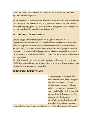 disco marcador, sustituido en épocas recientes por los denominados
«generadores de impulsos».
En un principio, la interconexión de teléfonos se realizaba exclusivamente
recurriendo al tendido de cables; hoy, este sistema se mantiene a nivel
local. Sin embargo, para las comunicaciones a larga distancia se emplean
actualmente la radio o satélites artificiales. (4)
EL TELEFONO AUTOMATICO:
Una de las grandes desventajas de los antiguos teléfonos era la
dependencia del usuario con las operadoras en la centrales. En aquellos
anos era imposible comunicarse directamente como lo hacemos ahora.
Ya hacia 1879 hubo intentos de desarrollar un sistema que permitiese al
usuario, sin la intervención de operadoras, el comunicarse directamente
con el usuario al otro lado de la línea. Pero todos los intentos no llevaron a
éxitos prácticos.
En 1889 Almon B. Strowger patento un sistema de aparatos y centrales
telefónicas automáticas, que no requerían la presencia de operadoras para
efectuar la conexión entre 2 usuarios
EL DISCADO POR BOTONES:
A pesar que ya Strowger había
utilizado botones pulsadores para
elegir el abonado con el cual
querían comunicarse, la idea de
utilizar botones para esa función
cayo en el olvido y volvió solo allí
por los fines de los anos ’50. Con
el desarrollo de sistemas
electrónicos digitales (hemos de
recordar: los telefonos antiguos
eran exclusivamente analogicos) en las centrales telefonicas, volvieron a
 