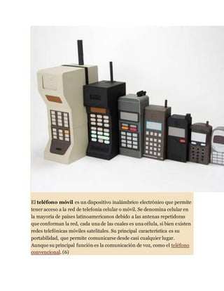 El teléfono móvil es un dispositivo inalámbrico electrónico que permite
tener acceso a la red de telefonía celular o móvil. Se denomina celular en
la mayoría de países latinoamericanos debido a las antenas repetidoras
que conforman la red, cada una de las cuales es una célula, si bien existen
redes telefónicas móviles satelitales. Su principal característica es su
portabilidad, que permite comunicarse desde casi cualquier lugar.
Aunque su principal función es la comunicación de voz, como el teléfono
convencional. (6)
 