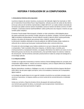 HISTORIA Y EVOLUCION DE LA COMPUTADORA
1. Antecedentes históricos delcomputador
La primera máquina de calcular mecánica, un precursor del ordenador digital, fue inventada en 1642
por el matemático francés Blaise Pascal. Aquel dispositivo utilizaba una serie de ruedas de diez dientes
en las que cada uno de los dientes representaba un dígito del 0 al 9. Las ruedas estaban conectadas de
tal manera que podían sumarse números haciéndolas avanzarel número de dientes correcto. En 1670
el filósofo y matemáticoalemán Gottfried Wilhelm Leibniz perfeccionó esta máquina e inventó una que
también podía multiplicar.
El inventor francés Joseph MarieJacquard, al diseñar un telar automático, utilizó delgadas placas
de madera perforadas para controlar el tejido utilizado en los diseños complejos. Durantela década de
1880 el estadístico estadounidense Herman Hollerith concibió la idea de utilizar tarjetasperforadas,
similares a las placas de Jacquard, para procesar datos. Hollerith consiguió compilar
la información estadística destinada al censo de población de 1890 de Estados Unidos mediante la
utilización de un sistema que hacía pasar tarjetasperforadas sobre contactos eléctricos.
El mundo de la alta tecnología nunca hubiera existido de no ser por el desarrollo del ordenador
o computadora. Toda la sociedad utiliza estas máquinas, en distintos tipos y tamaños, para
el almacenamiento y manipulación de datos. Los equipos informáticos han abierto una nueva era en la
fabricación gracias a las técnicas de automatización, y han permitido mejorar los sistemas modernos
de comunicación. Son herramientas esenciales prácticamenteen todos los campos de investigación y
en tecnología aplicada.
2. La máquinaanalítica
También en el siglo XIX el matemático e inventor británico Charles Babbageelaboró los principios de la
computadora digital moderna. Inventó una serie de máquinas, como la máquina diferencial, diseñadas
para solucionar problemas matemáticos complejos.
Muchos historiadores consideran a Babbagey a su socia, la matemática británica Augusta Ada Byron
(1815-1852), hija del poeta inglés Lord Byron, como a los verdaderos inventores de la computadora
digital moderna.
La tecnología de aquella época no era capaz de trasladara la práctica sus acertados conceptos; pero
una de sus invenciones, la máquina analítica, ya tenía muchas de las característicasde un ordenador
moderno.
Incluía una corriente, o flujo de entrada en forma de paquete de tarjetas perforadas,
una memoria para guardar los datos, un procesador para las operaciones matemáticas y
una impresora para hacer permanente el registro.
 