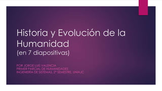 Historia y Evolución de la
Humanidad
(en 7 diapositivas)
POR JORGE LUIS VALENCIA
PRIMER PARCIAL DE HUMANIDADES
INGENIERÍA DE SISTEMAS, 2° SEMESTRE, UNIAJC
 