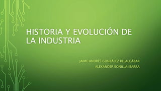 HISTORIA Y EVOLUCIÓN DE
LA INDUSTRIA
JAIME ANDRÉS GONZÁLEZ BELALCÁZAR
ALEXANDER BONILLA IBARRA
 