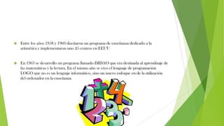  Entre los años 1958 y 1960 diseñaron un programa de enseñanza dedicado a la
aritmética y implementaron uno 25 centros en EEUU
 En 1963 se desarrollo un programa llamado DIDAO que era destinada al aprendizaje de
las matemáticas y la lectura. En el mismo año se creo el lenguaje de programación
LOGO que no es un lenguaje informático, sino un nuevo enfoque en de la utilización
del ordenador en la enseñanza
 