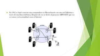  En 1965 se logró conectar una computadora en Massachusetts con otra en California a
través de una línea telefónica. Después de eso se derivo al proyecto ARPANET que eso
se conoce en la actualidad como el Internet
 