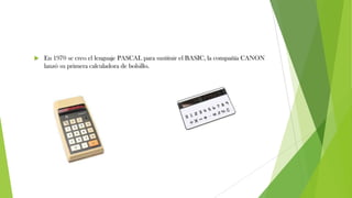  En 1970 se creo el lenguaje PASCAL para sustituir el BASIC, la compañía CANON
lanzó su primera calculadora de bolsillo.
 