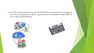  En 1972 se lanzo al demostración del sistema PLATO conectado desde las terminales de
París hasta la computadora en Illinois. Aparece la primera calculadora científica (HP-35)
de la empresa Hewlett-Packard
 