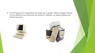  En 1977 aparecen lo computadores personales que se pueden utilizar en hogares oficinas
con una utilización mas fáciles para que puedan ser utilizados sin ningún problema por
todas las personas.
 
