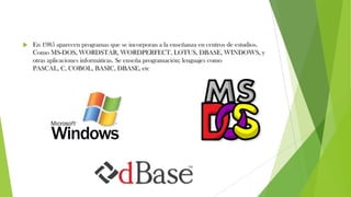  En 1985 aparecen programas que se incorporan a la enseñanza en centros de estudios.
Como MS-DOS, WORDSTAR, WORDPERFECT, LOTUS, DBASE, WINDOWS, y
otras aplicaciones informáticas. Se enseña programación; lenguajes como
PASCAL, C, COBOL, BASIC, DBASE, etc
 