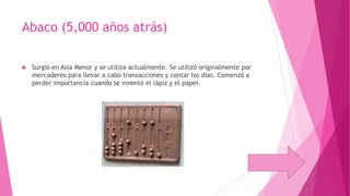 Abaco (5,000 años atrás)


Surgió en Asia Menor y se utiliza actualmente. Se utilizó originalmente por
mercaderes para llevar a cabo transacciones y contar los días. Comenzó a
perder importancia cuando se inventó el lápiz y el papel.

 